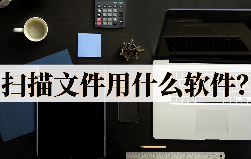 扫描文件软件哪个能快速扫得多,扫描全能王怎么扫描文件成电子版